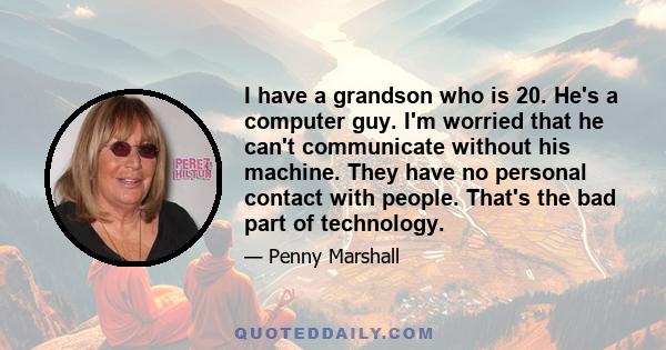 I have a grandson who is 20. He's a computer guy. I'm worried that he can't communicate without his machine. They have no personal contact with people. That's the bad part of technology.