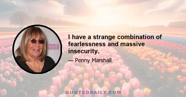 I have a strange combination of fearlessness and massive insecurity.