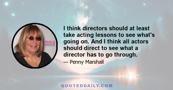 I think directors should at least take acting lessons to see what's going on. And I think all actors should direct to see what a director has to go through.