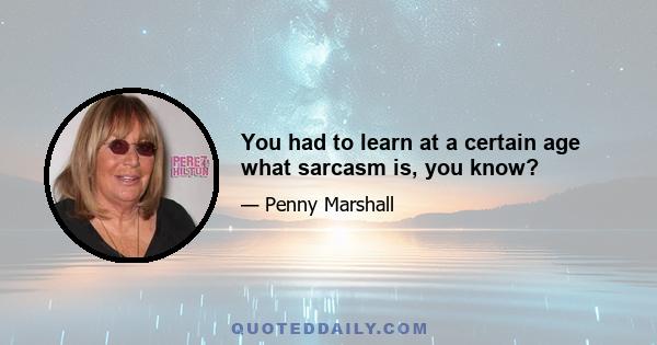 You had to learn at a certain age what sarcasm is, you know?