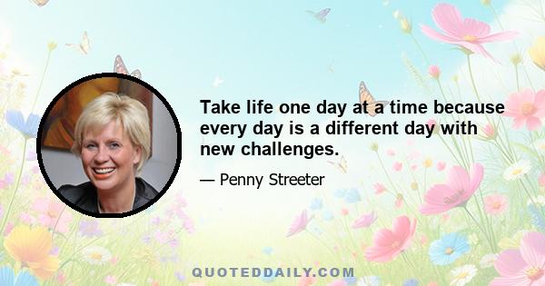 Take life one day at a time because every day is a different day with new challenges.