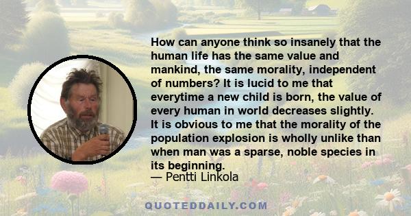 How can anyone think so insanely that the human life has the same value and mankind, the same morality, independent of numbers? It is lucid to me that everytime a new child is born, the value of every human in world