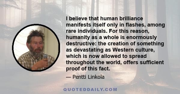 I believe that human brilliance manifests itself only in flashes, among rare individuals. For this reason, humanity as a whole is enormously destructive: the creation of something as devastating as Western culture,