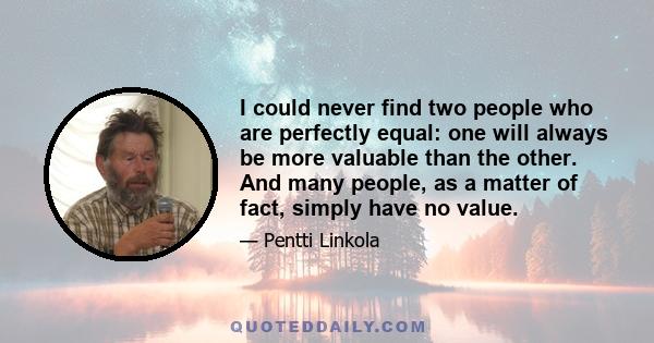 I could never find two people who are perfectly equal: one will always be more valuable than the other. And many people, as a matter of fact, simply have no value.