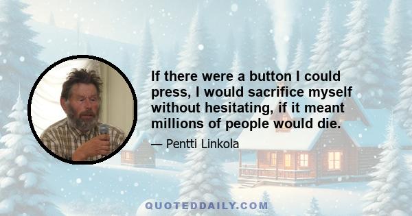 If there were a button I could press, I would sacrifice myself without hesitating, if it meant millions of people would die.