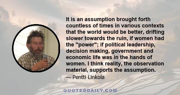 It is an assumption brought forth countless of times in various contexts that the world would be better, drifting slower towards the ruin, if women had the power; if political leadership, decision making, government and 