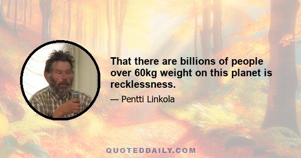 That there are billions of people over 60kg weight on this planet is recklessness.