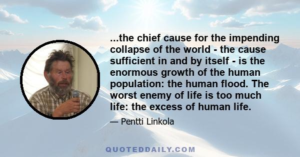 ...the chief cause for the impending collapse of the world - the cause sufficient in and by itself - is the enormous growth of the human population: the human flood. The worst enemy of life is too much life: the excess