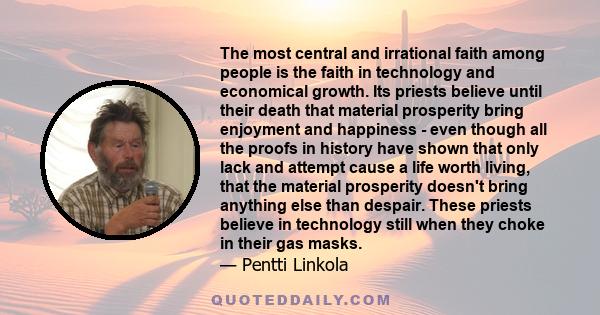 The most central and irrational faith among people is the faith in technology and economical growth. Its priests believe until their death that material prosperity bring enjoyment and happiness - even though all the