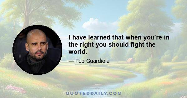 I have learned that when you’re in the right you should fight the world.