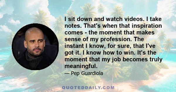 I sit down and watch videos. I take notes. That's when that inspiration comes - the moment that makes sense of my profession. The instant I know, for sure, that I've got it. I know how to win. It's the moment that my