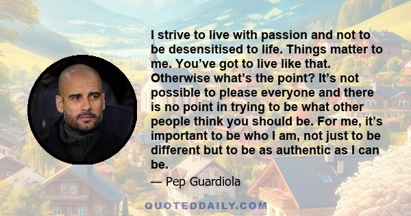 I strive to live with passion and not to be desensitised to life. Things matter to me. You’ve got to live like that. Otherwise what’s the point? It’s not possible to please everyone and there is no point in trying to be 