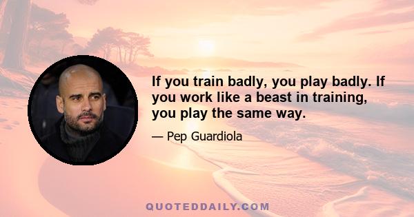 If you train badly, you play badly. If you work like a beast in training, you play the same way.