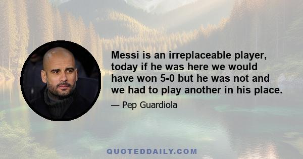 Messi is an irreplaceable player, today if he was here we would have won 5-0 but he was not and we had to play another in his place.