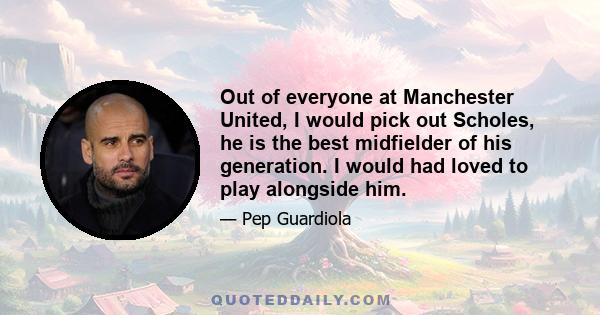 Out of everyone at Manchester United, I would pick out Scholes, he is the best midfielder of his generation. I would had loved to play alongside him.