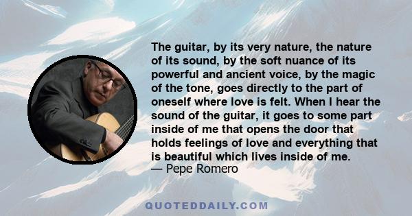 The guitar, by its very nature, the nature of its sound, by the soft nuance of its powerful and ancient voice, by the magic of the tone, goes directly to the part of oneself where love is felt. When I hear the sound of