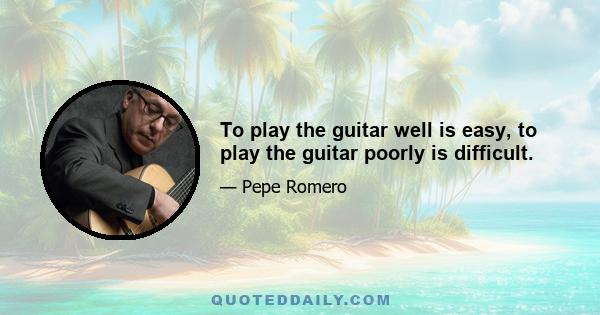 To play the guitar well is easy, to play the guitar poorly is difficult.