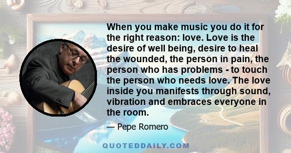 When you make music you do it for the right reason: love. Love is the desire of well being, desire to heal the wounded, the person in pain, the person who has problems - to touch the person who needs love. The love