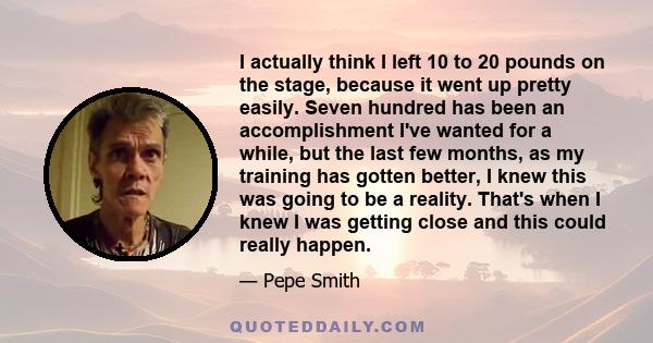 I actually think I left 10 to 20 pounds on the stage, because it went up pretty easily. Seven hundred has been an accomplishment I've wanted for a while, but the last few months, as my training has gotten better, I knew 