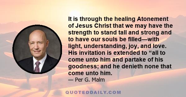 It is through the healing Atonement of Jesus Christ that we may have the strength to stand tall and strong and to have our souls be filled—with light, understanding, joy, and love. His invitation is extended to “all to