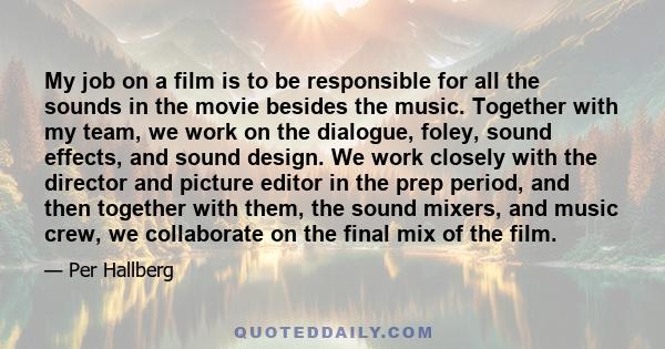 My job on a film is to be responsible for all the sounds in the movie besides the music. Together with my team, we work on the dialogue, foley, sound effects, and sound design. We work closely with the director and