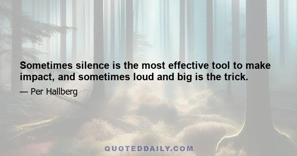 Sometimes silence is the most effective tool to make impact, and sometimes loud and big is the trick.