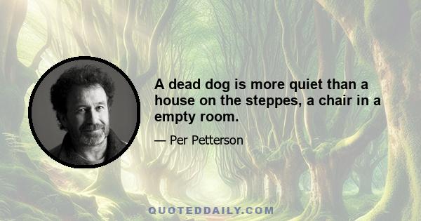 A dead dog is more quiet than a house on the steppes, a chair in a empty room.