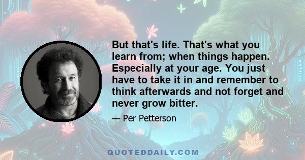 But that's life. That's what you learn from; when things happen. Especially at your age. You just have to take it in and remember to think afterwards and not forget and never grow bitter.