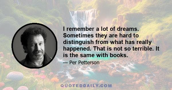 I remember a lot of dreams. Sometimes they are hard to distinguish from what has really happened. That is not so terrible. It is the same with books.