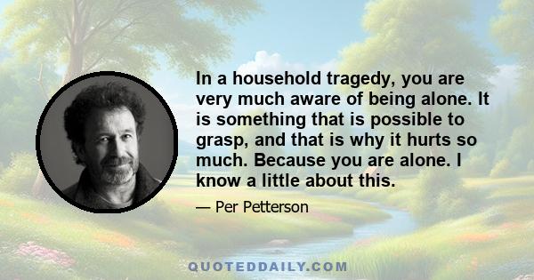 In a household tragedy, you are very much aware of being alone. It is something that is possible to grasp, and that is why it hurts so much. Because you are alone. I know a little about this.