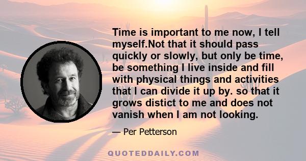 Time is important to me now, I tell myself.Not that it should pass quickly or slowly, but only be time, be something I live inside and fill with physical things and activities that I can divide it up by. so that it