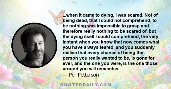 ...when it came to dying, I was scared. Not of being dead, that I could not comprehend, to be nothing was impossible to grasp and therefore really nothing to be scared of, but the dying itself I could comprehend, the