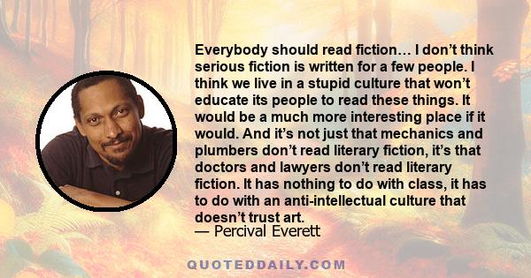 Everybody should read fiction… I don’t think serious fiction is written for a few people. I think we live in a stupid culture that won’t educate its people to read these things. It would be a much more interesting place 