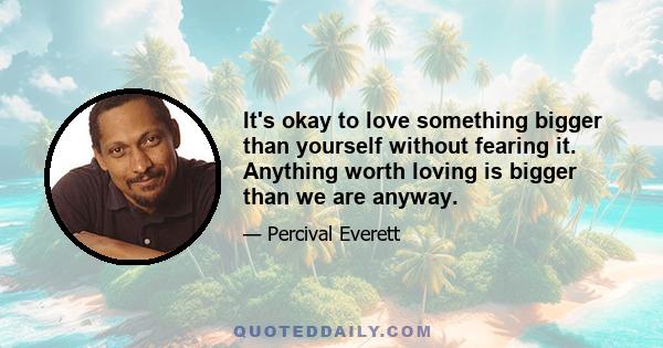 It's okay to love something bigger than yourself without fearing it. Anything worth loving is bigger than we are anyway.