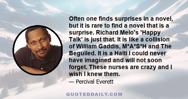 Often one finds surprises in a novel, but it is rare to find a novel that is a surprise. Richard Melo's 'Happy Talk' is just that. It is like a collision of William Gaddis, M*A*S*H and The Beguiled. It is a Haiti I