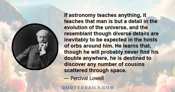 If astronomy teaches anything, it teaches that man is but a detail in the evolution of the universe, and the resemblant though diverse details are inevitably to be expected in the hosts of orbs around him. He learns