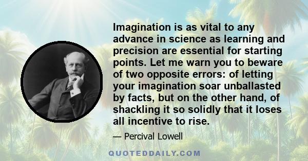 Imagination is as vital to any advance in science as learning and precision are essential for starting points. Let me warn you to beware of two opposite errors: of letting your imagination soar unballasted by facts, but 