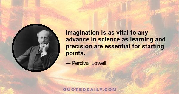 Imagination is as vital to any advance in science as learning and precision are essential for starting points.