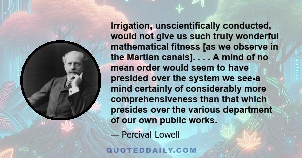 Irrigation, unscientifically conducted, would not give us such truly wonderful mathematical fitness [as we observe in the Martian canals]. . . . A mind of no mean order would seem to have presided over the system we