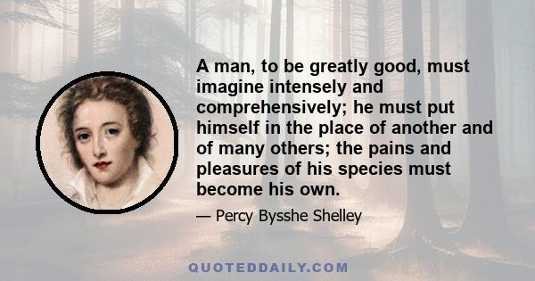 A man, to be greatly good, must imagine intensely and comprehensively; he must put himself in the place of another and of many others; the pains and pleasures of his species must become his own.