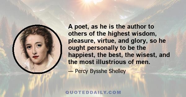 A poet, as he is the author to others of the highest wisdom, pleasure, virtue, and glory, so he ought personally to be the happiest, the best, the wisest, and the most illustrious of men.