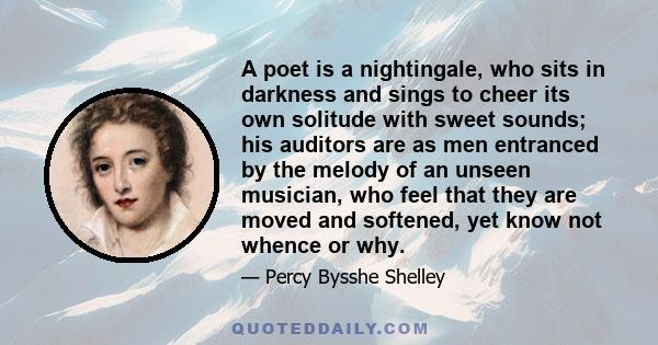 A poet is a nightingale, who sits in darkness and sings to cheer its own solitude with sweet sounds; his auditors are as men entranced by the melody of an unseen musician, who feel that they are moved and softened, yet