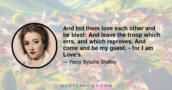 And bid them love each other and be blest: And leave the troop which errs, and which reproves, And come and be my guest, - for I am Love's.