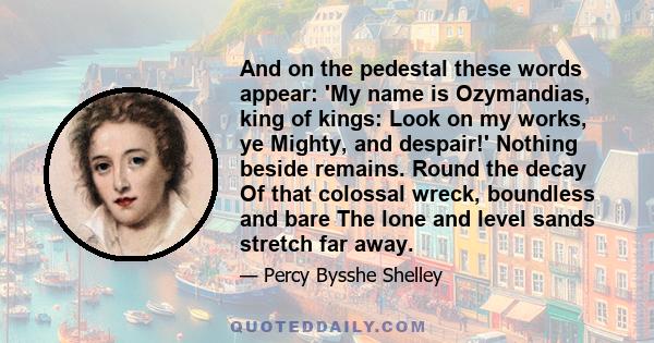 And on the pedestal these words appear:  'My name is Ozymandias, king of kings:  Look on my works, ye Mighty, and despair!'  Nothing beside remains. Round the decay  Of that colossal wreck, boundless and bare  The lone