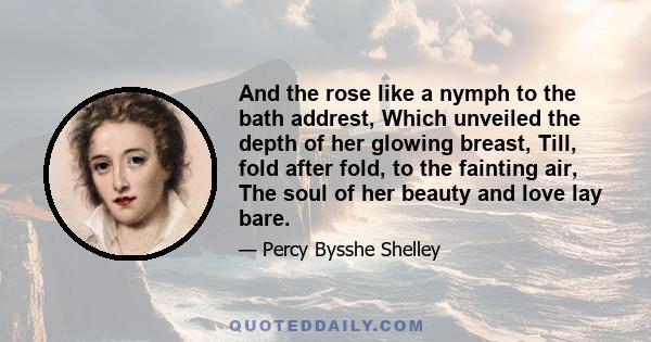 And the rose like a nymph to the bath addrest, Which unveiled the depth of her glowing breast, Till, fold after fold, to the fainting air, The soul of her beauty and love lay bare.