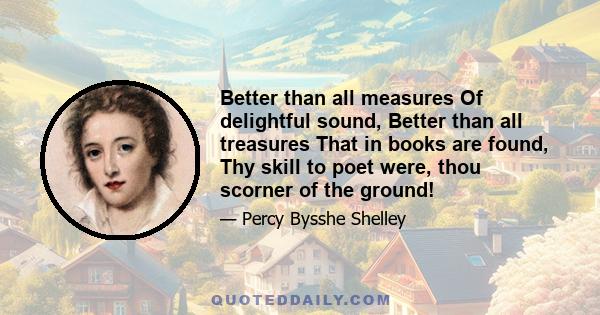 Better than all measures Of delightful sound, Better than all treasures That in books are found, Thy skill to poet were, thou scorner of the ground!