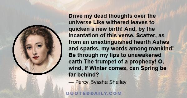 Drive my dead thoughts over the universe Like withered leaves to quicken a new birth! And, by the incantation of this verse, Scatter, as from an unextinguished hearth Ashes and sparks, my words among mankind! Be through 