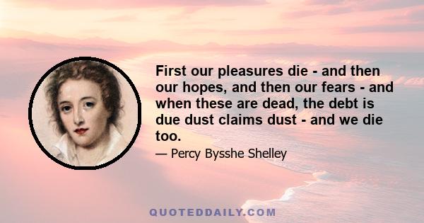 First our pleasures die - and then our hopes, and then our fears - and when these are dead, the debt is due dust claims dust - and we die too.