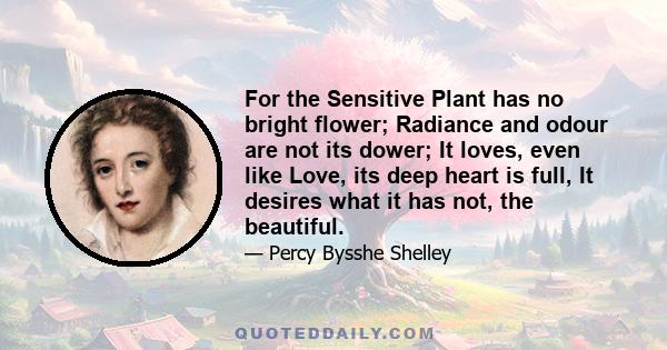 For the Sensitive Plant has no bright flower; Radiance and odour are not its dower; It loves, even like Love, its deep heart is full, It desires what it has not, the beautiful.