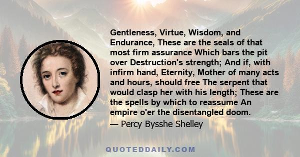 Gentleness, Virtue, Wisdom, and Endurance, These are the seals of that most firm assurance Which bars the pit over Destruction's strength; And if, with infirm hand, Eternity, Mother of many acts and hours, should free